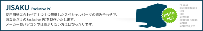 【JISAKU】使用用途に合わせて１つ１つ厳選したスペシャルパーツの組み合わせで、あなただけのExclusive PCを製作いたします。メーカー製パソコンでは物足りない方にはぴったりです。